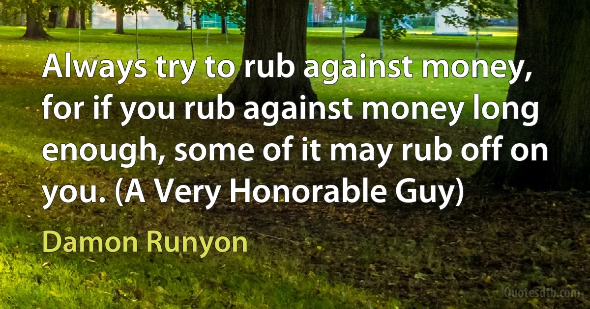 Always try to rub against money, for if you rub against money long enough, some of it may rub off on you. (A Very Honorable Guy) (Damon Runyon)