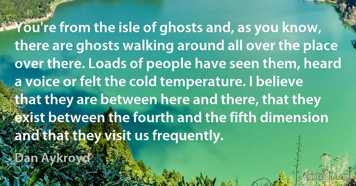 You're from the isle of ghosts and, as you know, there are ghosts walking around all over the place over there. Loads of people have seen them, heard a voice or felt the cold temperature. I believe that they are between here and there, that they exist between the fourth and the fifth dimension and that they visit us frequently. (Dan Aykroyd)