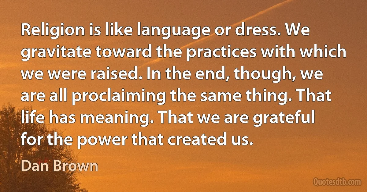 Religion is like language or dress. We gravitate toward the practices with which we were raised. In the end, though, we are all proclaiming the same thing. That life has meaning. That we are grateful for the power that created us. (Dan Brown)