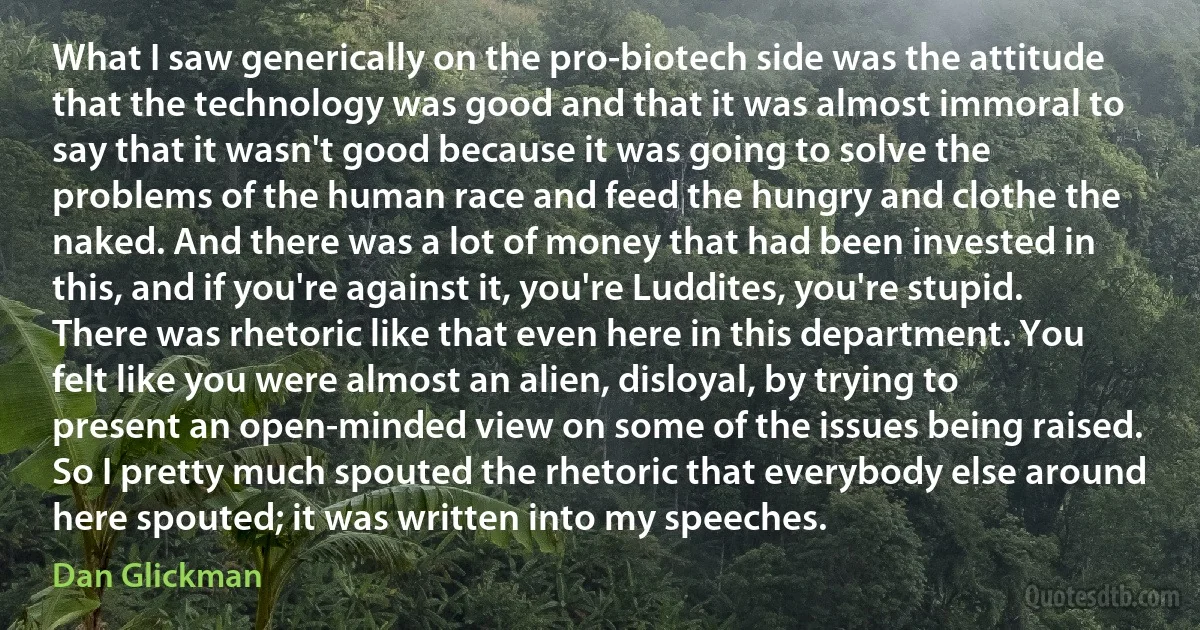 What I saw generically on the pro-biotech side was the attitude that the technology was good and that it was almost immoral to say that it wasn't good because it was going to solve the problems of the human race and feed the hungry and clothe the naked. And there was a lot of money that had been invested in this, and if you're against it, you're Luddites, you're stupid. There was rhetoric like that even here in this department. You felt like you were almost an alien, disloyal, by trying to present an open-minded view on some of the issues being raised. So I pretty much spouted the rhetoric that everybody else around here spouted; it was written into my speeches. (Dan Glickman)