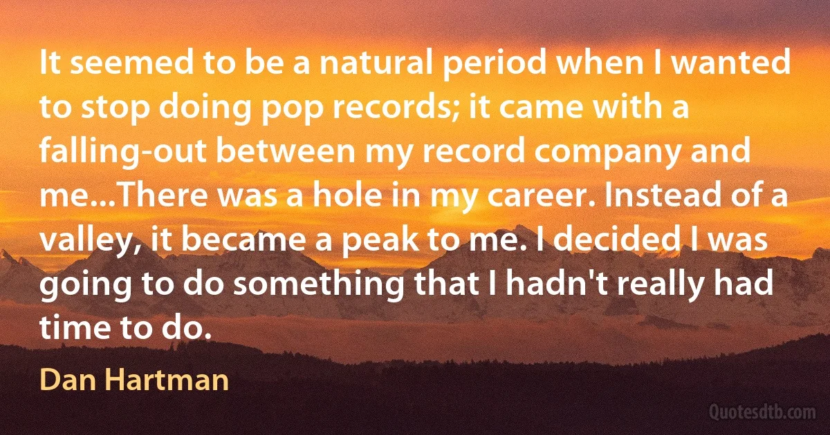 It seemed to be a natural period when I wanted to stop doing pop records; it came with a falling-out between my record company and me...There was a hole in my career. Instead of a valley, it became a peak to me. I decided I was going to do something that I hadn't really had time to do. (Dan Hartman)