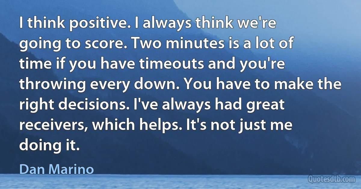 I think positive. I always think we're going to score. Two minutes is a lot of time if you have timeouts and you're throwing every down. You have to make the right decisions. I've always had great receivers, which helps. It's not just me doing it. (Dan Marino)