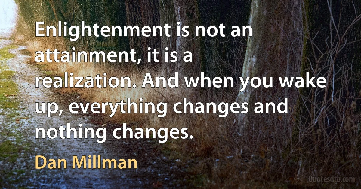 Enlightenment is not an attainment, it is a realization. And when you wake up, everything changes and nothing changes. (Dan Millman)