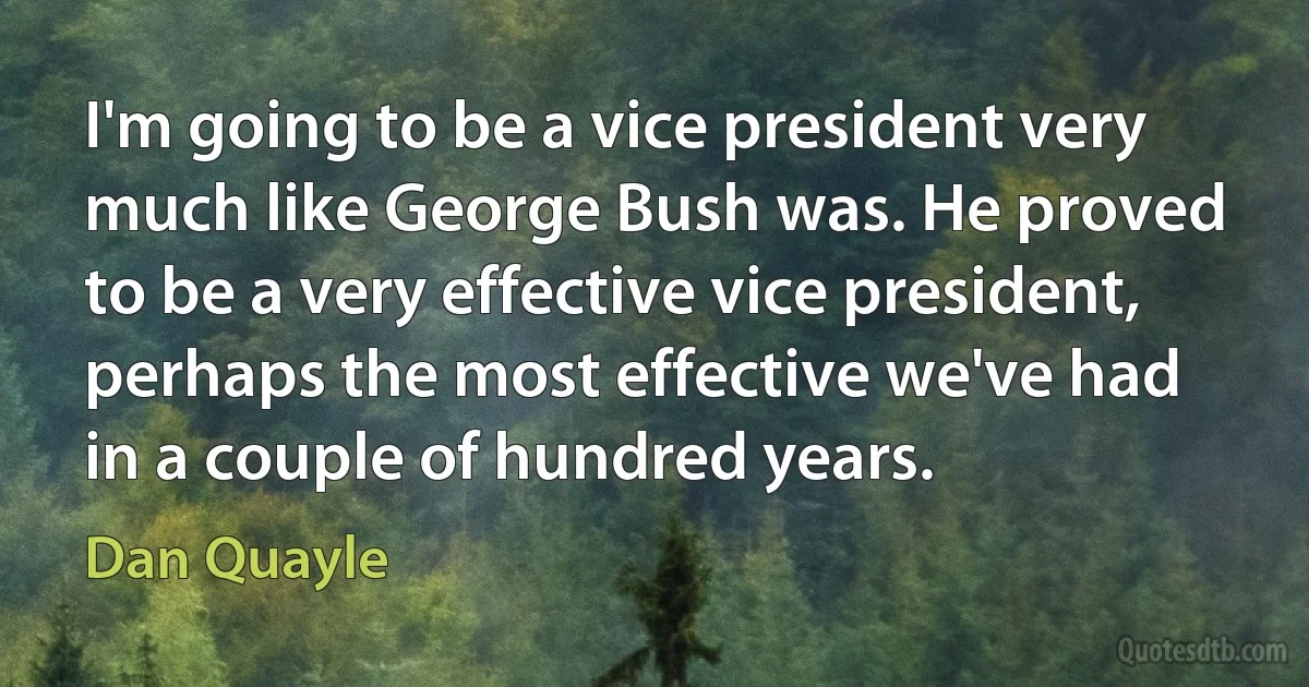 I'm going to be a vice president very much like George Bush was. He proved to be a very effective vice president, perhaps the most effective we've had in a couple of hundred years. (Dan Quayle)