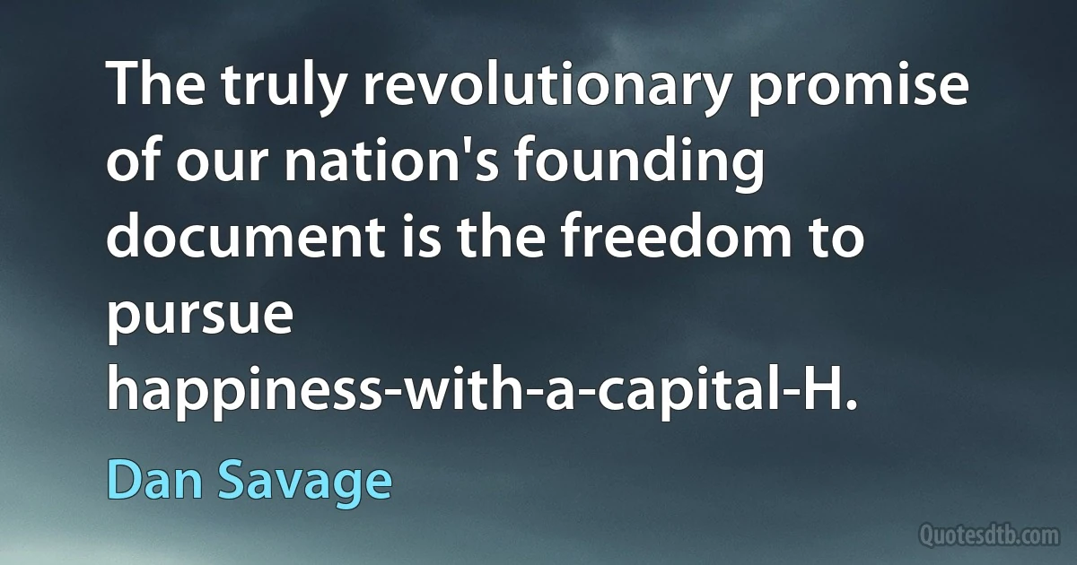 The truly revolutionary promise of our nation's founding document is the freedom to pursue happiness-with-a-capital-H. (Dan Savage)