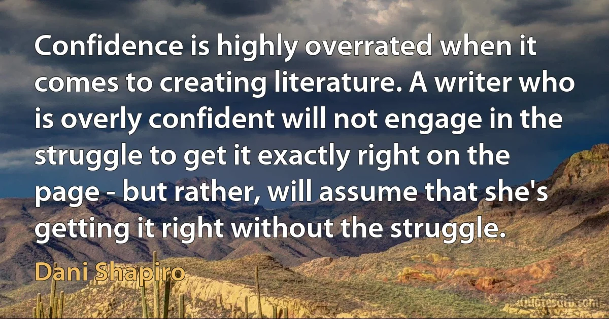 Confidence is highly overrated when it comes to creating literature. A writer who is overly confident will not engage in the struggle to get it exactly right on the page - but rather, will assume that she's getting it right without the struggle. (Dani Shapiro)