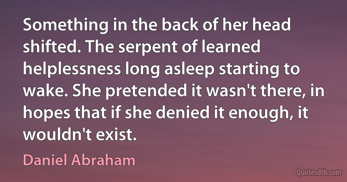 Something in the back of her head shifted. The serpent of learned helplessness long asleep starting to wake. She pretended it wasn't there, in hopes that if she denied it enough, it wouldn't exist. (Daniel Abraham)