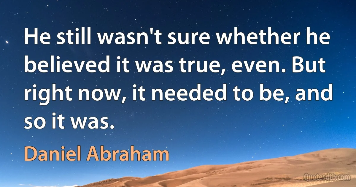 He still wasn't sure whether he believed it was true, even. But right now, it needed to be, and so it was. (Daniel Abraham)