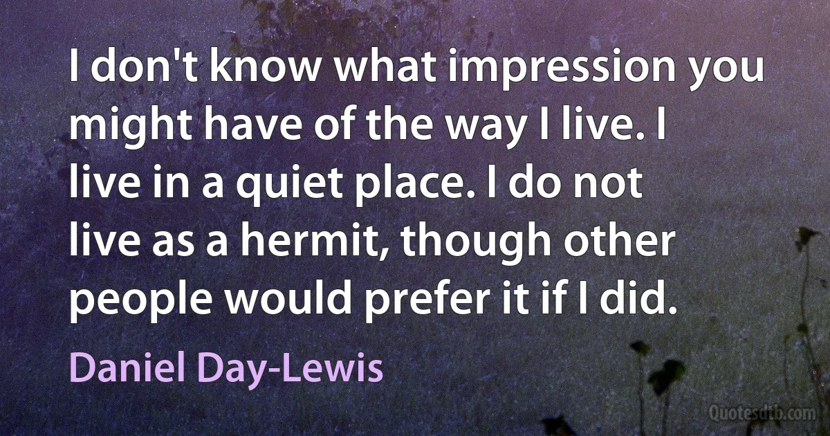 I don't know what impression you might have of the way I live. I live in a quiet place. I do not live as a hermit, though other people would prefer it if I did. (Daniel Day-Lewis)