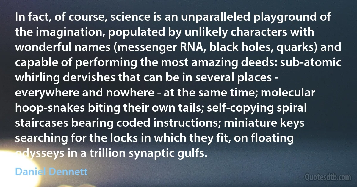 In fact, of course, science is an unparalleled playground of the imagination, populated by unlikely characters with wonderful names (messenger RNA, black holes, quarks) and capable of performing the most amazing deeds: sub-atomic whirling dervishes that can be in several places - everywhere and nowhere - at the same time; molecular hoop-snakes biting their own tails; self-copying spiral staircases bearing coded instructions; miniature keys searching for the locks in which they fit, on floating odysseys in a trillion synaptic gulfs. (Daniel Dennett)