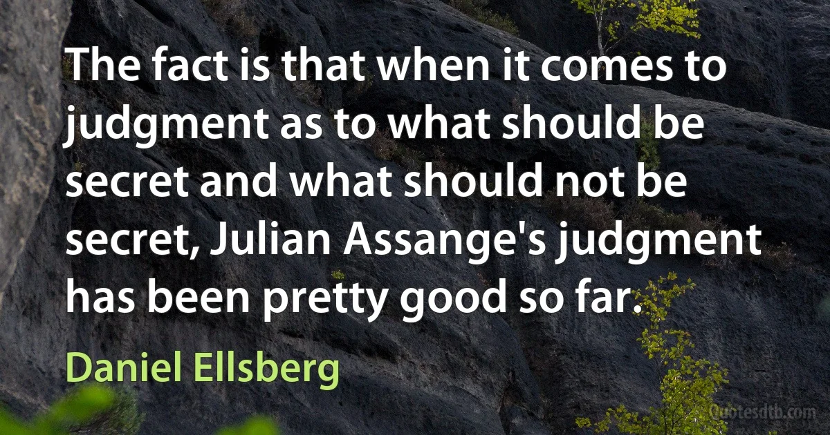 The fact is that when it comes to judgment as to what should be secret and what should not be secret, Julian Assange's judgment has been pretty good so far. (Daniel Ellsberg)