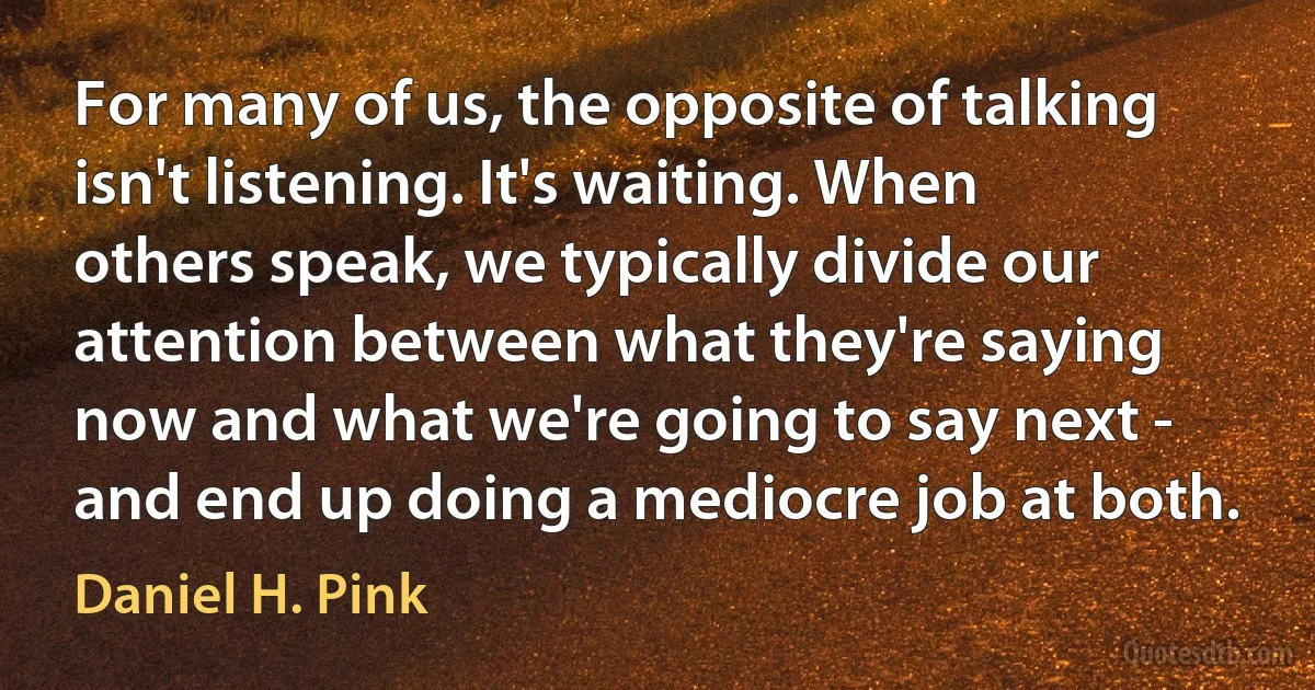 For many of us, the opposite of talking isn't listening. It's waiting. When others speak, we typically divide our attention between what they're saying now and what we're going to say next - and end up doing a mediocre job at both. (Daniel H. Pink)