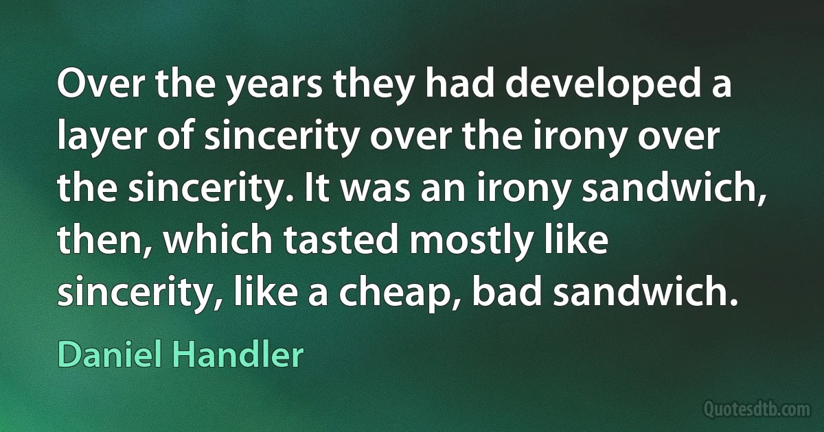 Over the years they had developed a layer of sincerity over the irony over the sincerity. It was an irony sandwich, then, which tasted mostly like sincerity, like a cheap, bad sandwich. (Daniel Handler)