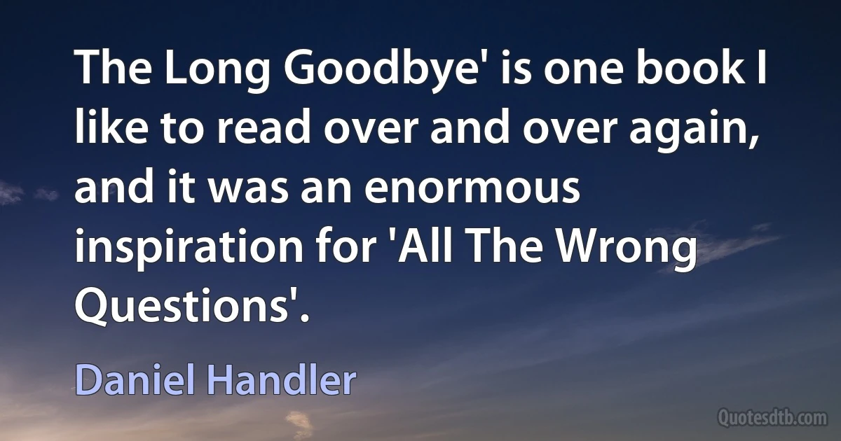 The Long Goodbye' is one book I like to read over and over again, and it was an enormous inspiration for 'All The Wrong Questions'. (Daniel Handler)