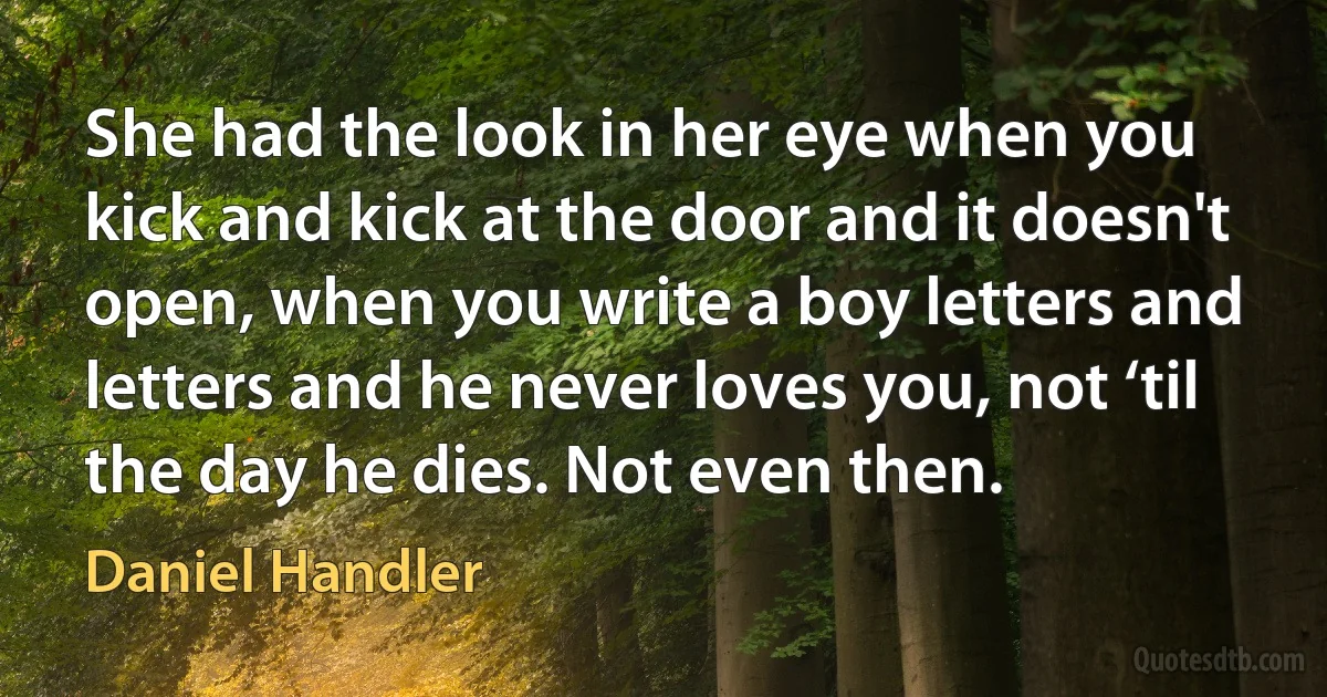 She had the look in her eye when you kick and kick at the door and it doesn't open, when you write a boy letters and letters and he never loves you, not ‘til the day he dies. Not even then. (Daniel Handler)