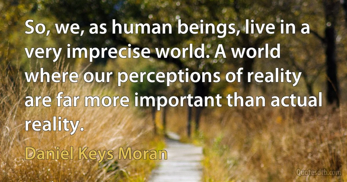 So, we, as human beings, live in a very imprecise world. A world where our perceptions of reality are far more important than actual reality. (Daniel Keys Moran)