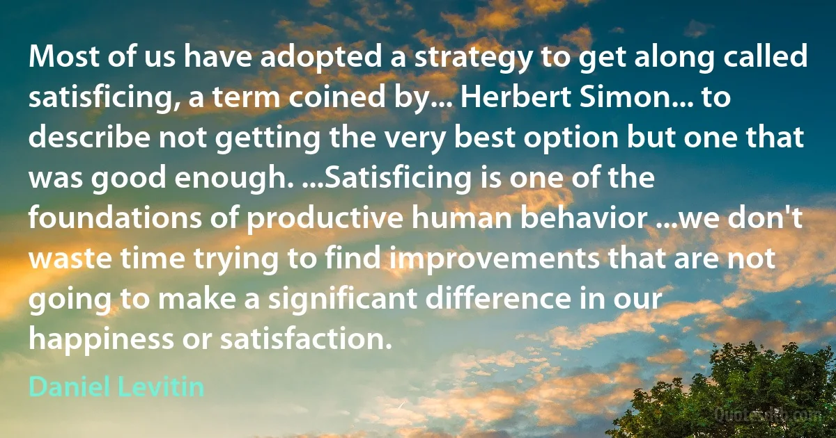 Most of us have adopted a strategy to get along called satisficing, a term coined by... Herbert Simon... to describe not getting the very best option but one that was good enough. ...Satisficing is one of the foundations of productive human behavior ...we don't waste time trying to find improvements that are not going to make a significant difference in our happiness or satisfaction. (Daniel Levitin)