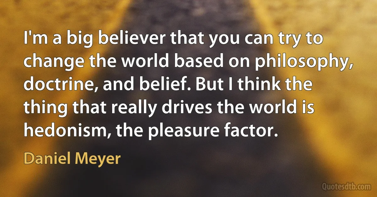 I'm a big believer that you can try to change the world based on philosophy, doctrine, and belief. But I think the thing that really drives the world is hedonism, the pleasure factor. (Daniel Meyer)