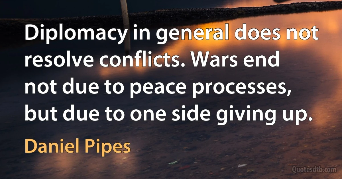 Diplomacy in general does not resolve conflicts. Wars end not due to peace processes, but due to one side giving up. (Daniel Pipes)