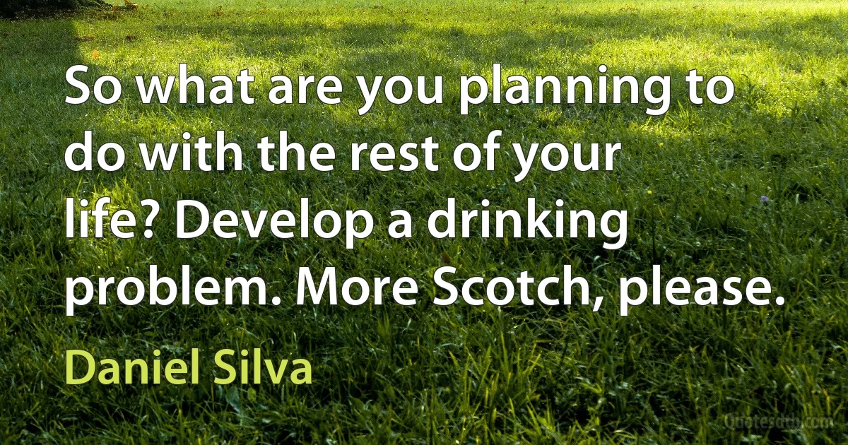 So what are you planning to do with the rest of your life? Develop a drinking problem. More Scotch, please. (Daniel Silva)