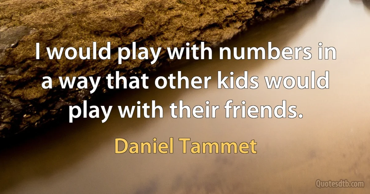 I would play with numbers in a way that other kids would play with their friends. (Daniel Tammet)