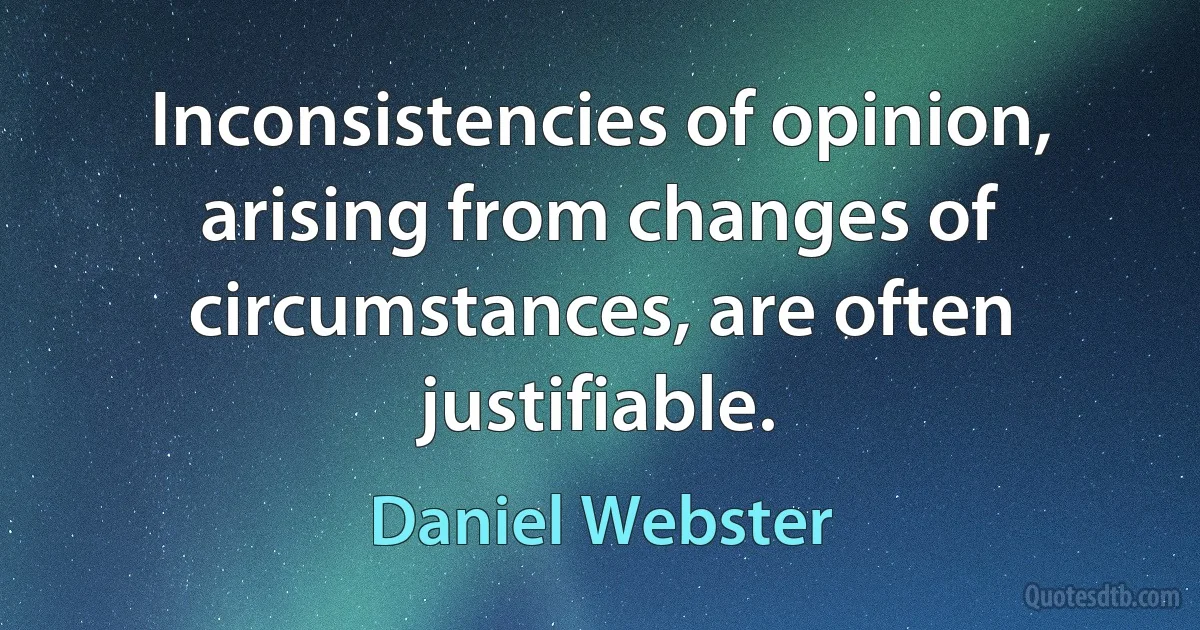 Inconsistencies of opinion, arising from changes of circumstances, are often justifiable. (Daniel Webster)