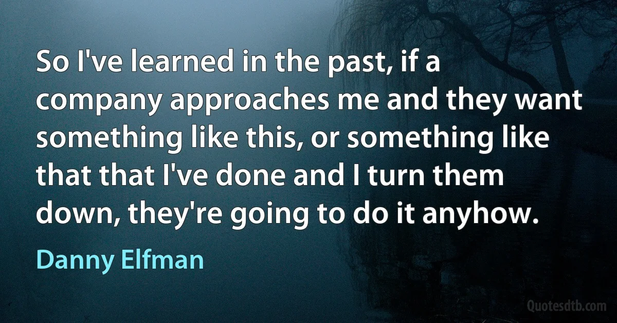 So I've learned in the past, if a company approaches me and they want something like this, or something like that that I've done and I turn them down, they're going to do it anyhow. (Danny Elfman)