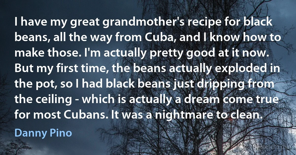 I have my great grandmother's recipe for black beans, all the way from Cuba, and I know how to make those. I'm actually pretty good at it now. But my first time, the beans actually exploded in the pot, so I had black beans just dripping from the ceiling - which is actually a dream come true for most Cubans. It was a nightmare to clean. (Danny Pino)