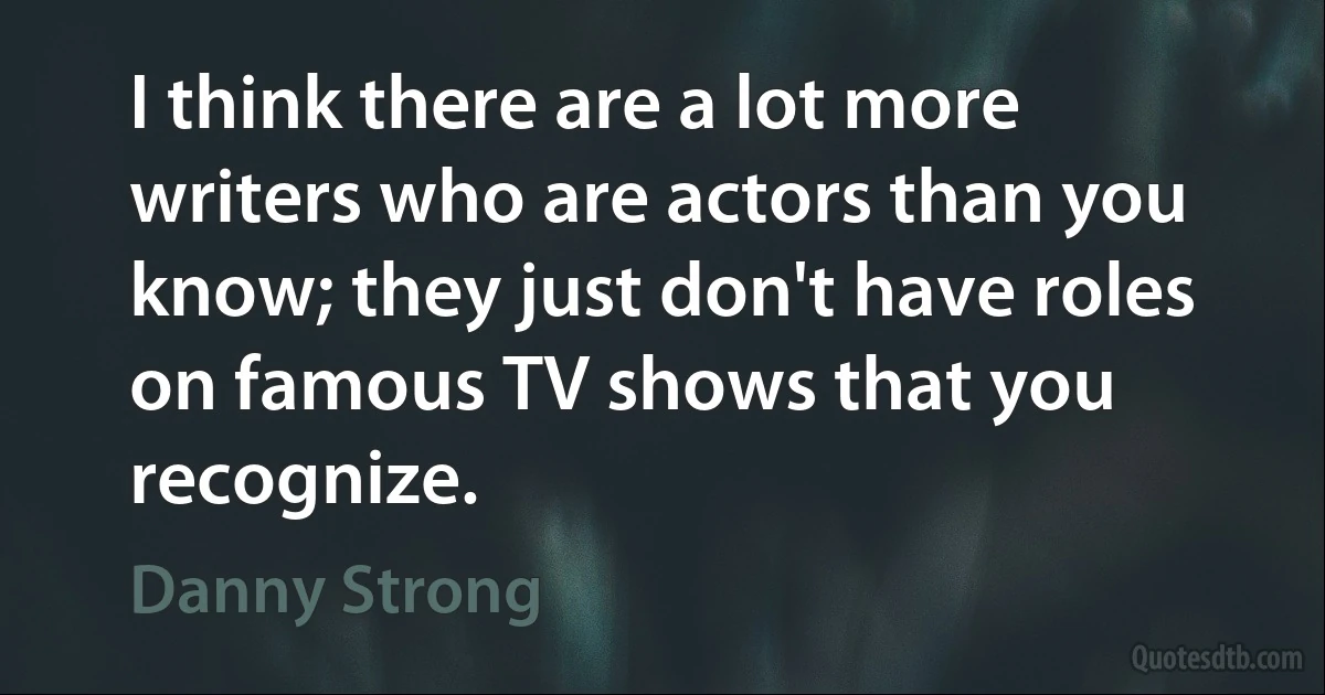 I think there are a lot more writers who are actors than you know; they just don't have roles on famous TV shows that you recognize. (Danny Strong)