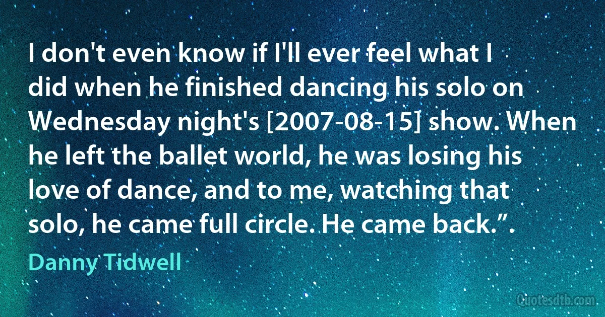 I don't even know if I'll ever feel what I did when he finished dancing his solo on Wednesday night's [2007-08-15] show. When he left the ballet world, he was losing his love of dance, and to me, watching that solo, he came full circle. He came back.”. (Danny Tidwell)