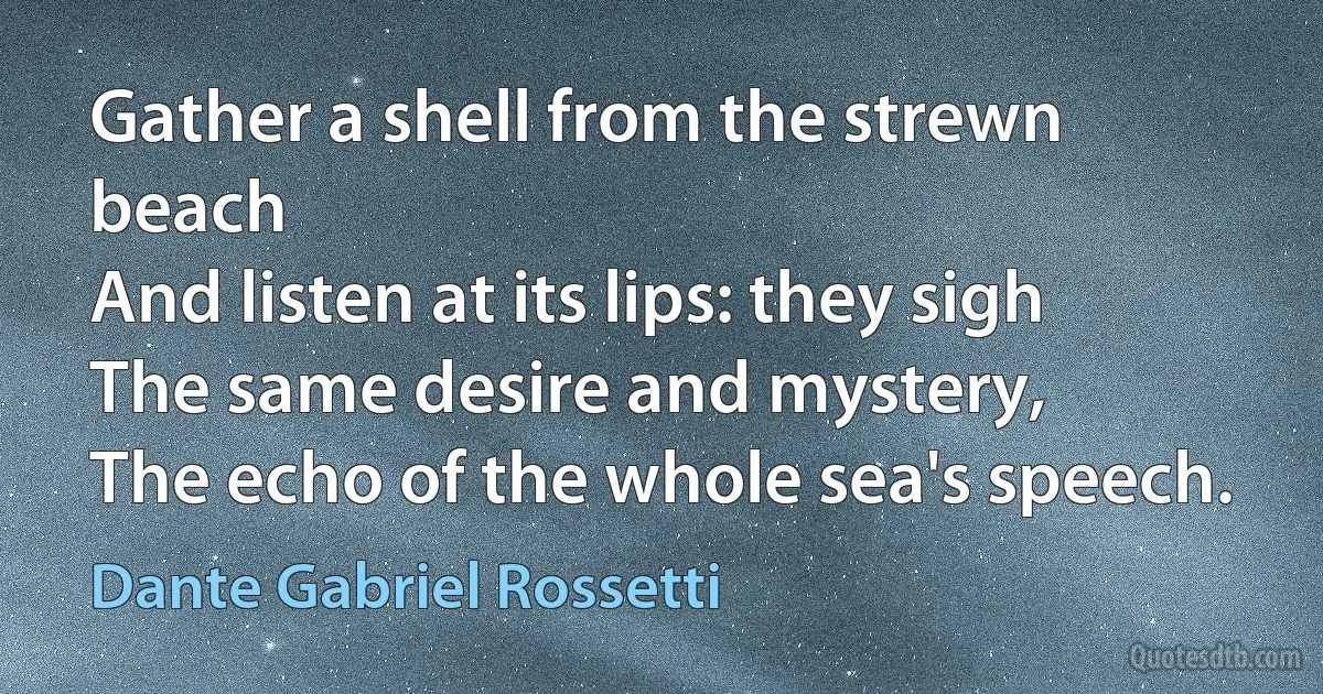 Gather a shell from the strewn beach
And listen at its lips: they sigh
The same desire and mystery,
The echo of the whole sea's speech. (Dante Gabriel Rossetti)