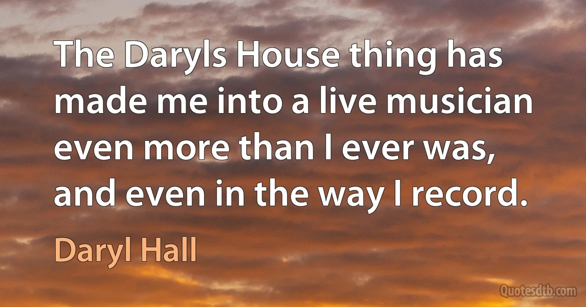 The Daryls House thing has made me into a live musician even more than I ever was, and even in the way I record. (Daryl Hall)