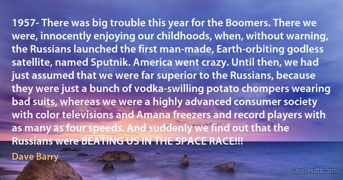 1957- There was big trouble this year for the Boomers. There we were, innocently enjoying our childhoods, when, without warning, the Russians launched the first man-made, Earth-orbiting godless satellite, named Sputnik. America went crazy. Until then, we had just assumed that we were far superior to the Russians, because they were just a bunch of vodka-swilling potato chompers wearing bad suits, whereas we were a highly advanced consumer society with color televisions and Amana freezers and record players with as many as four speeds. And suddenly we find out that the Russians were BEATING US IN THE SPACE RACE!!! (Dave Barry)