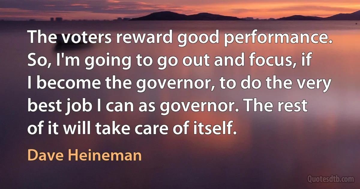 The voters reward good performance. So, I'm going to go out and focus, if I become the governor, to do the very best job I can as governor. The rest of it will take care of itself. (Dave Heineman)