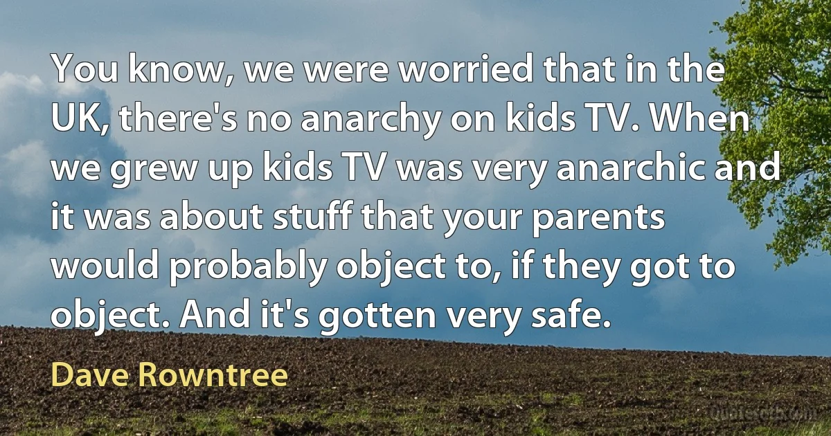 You know, we were worried that in the UK, there's no anarchy on kids TV. When we grew up kids TV was very anarchic and it was about stuff that your parents would probably object to, if they got to object. And it's gotten very safe. (Dave Rowntree)