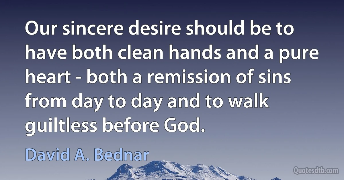 Our sincere desire should be to have both clean hands and a pure heart - both a remission of sins from day to day and to walk guiltless before God. (David A. Bednar)