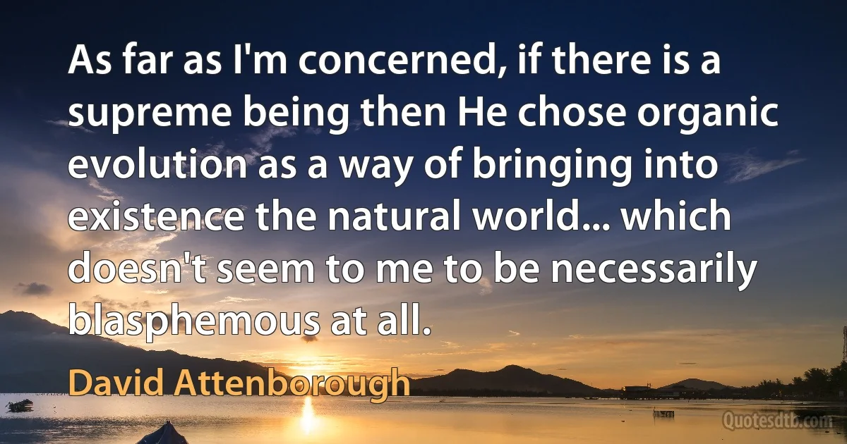 As far as I'm concerned, if there is a supreme being then He chose organic evolution as a way of bringing into existence the natural world... which doesn't seem to me to be necessarily blasphemous at all. (David Attenborough)