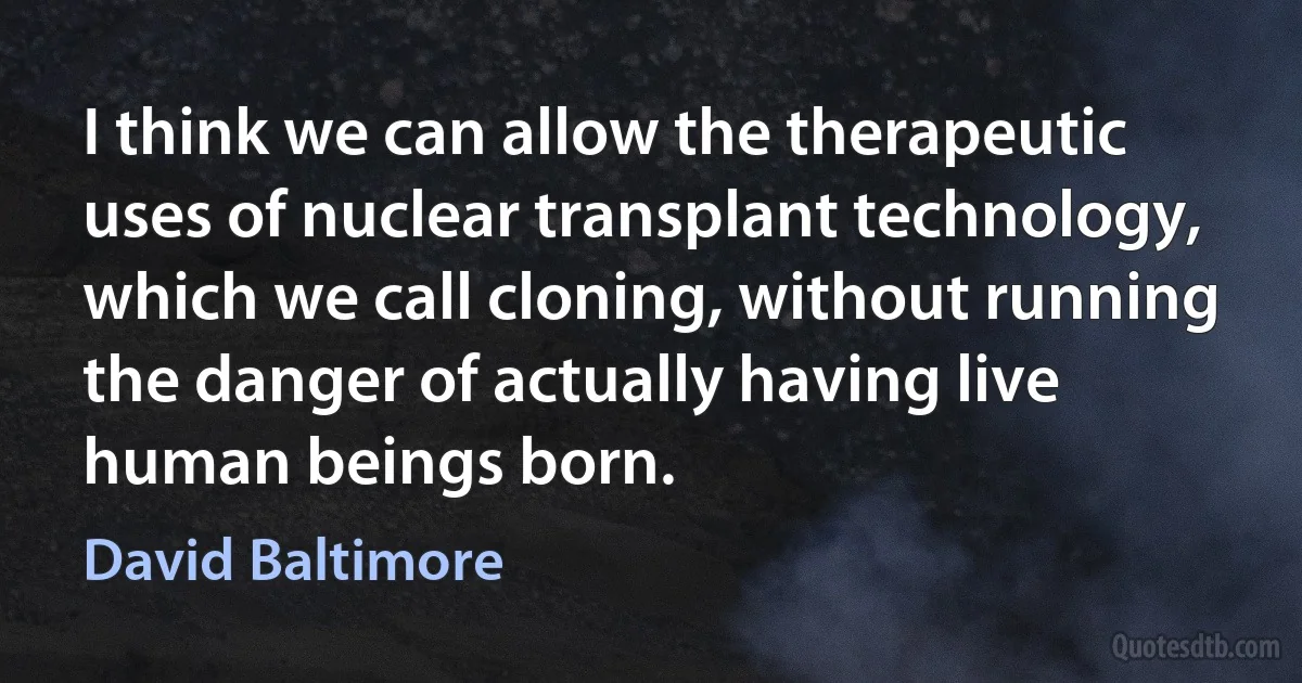 I think we can allow the therapeutic uses of nuclear transplant technology, which we call cloning, without running the danger of actually having live human beings born. (David Baltimore)