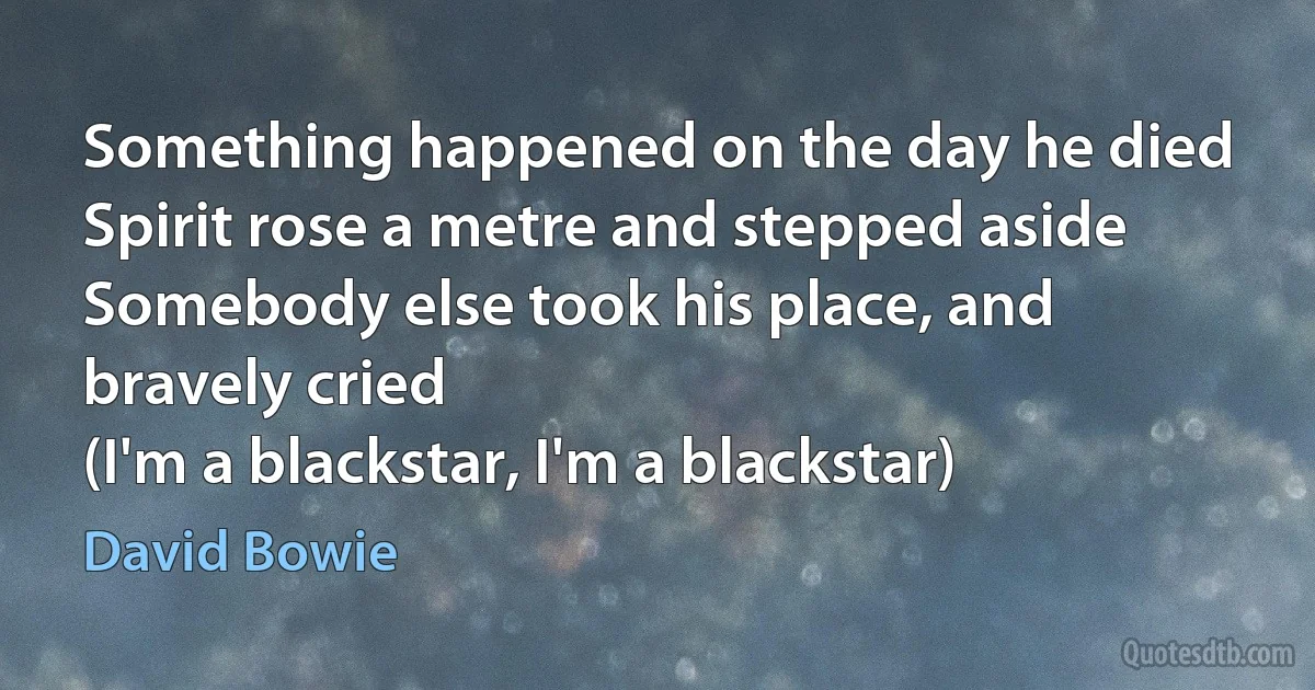 Something happened on the day he died
Spirit rose a metre and stepped aside
Somebody else took his place, and bravely cried
(I'm a blackstar, I'm a blackstar) (David Bowie)