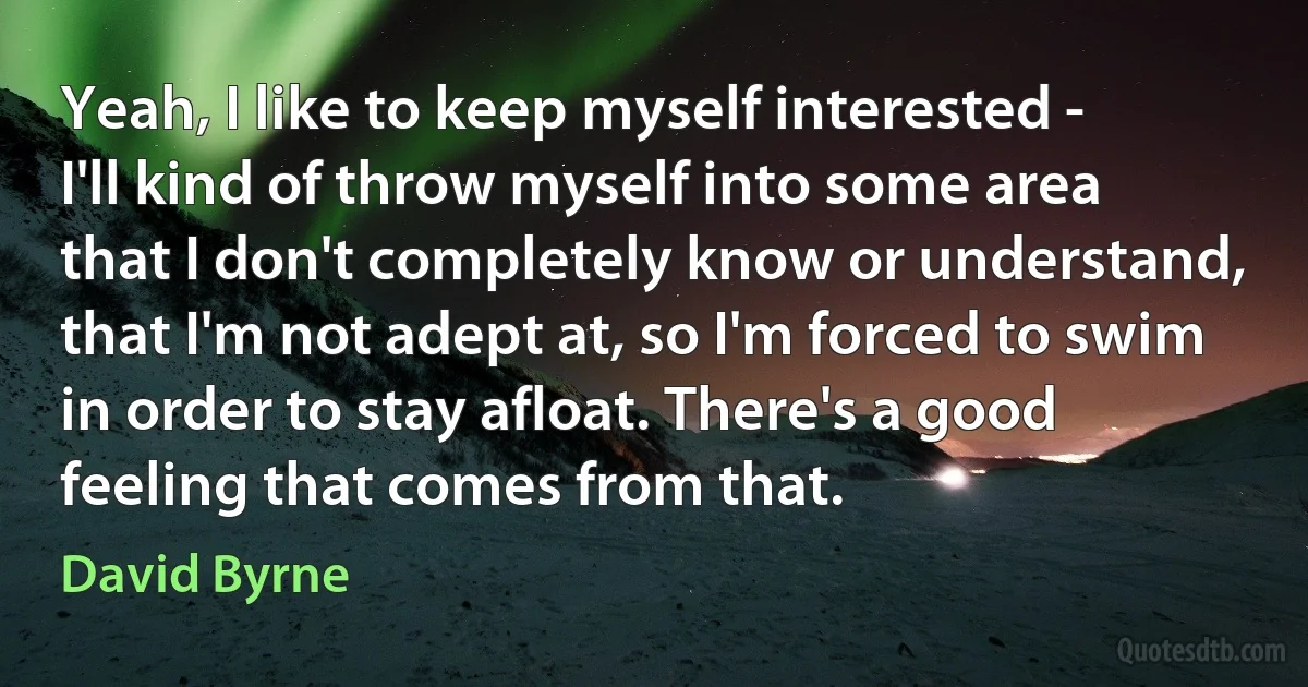 Yeah, I like to keep myself interested - I'll kind of throw myself into some area that I don't completely know or understand, that I'm not adept at, so I'm forced to swim in order to stay afloat. There's a good feeling that comes from that. (David Byrne)