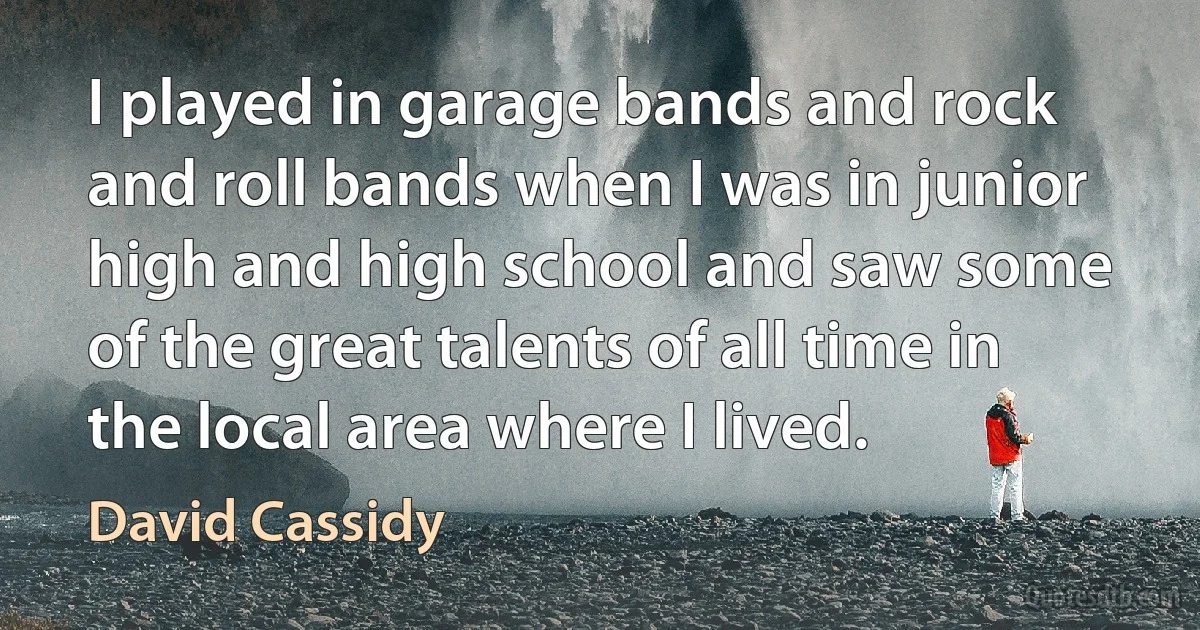 I played in garage bands and rock and roll bands when I was in junior high and high school and saw some of the great talents of all time in the local area where I lived. (David Cassidy)