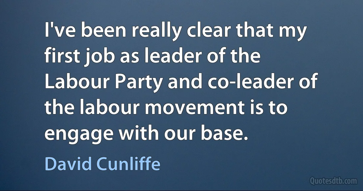 I've been really clear that my first job as leader of the Labour Party and co-leader of the labour movement is to engage with our base. (David Cunliffe)