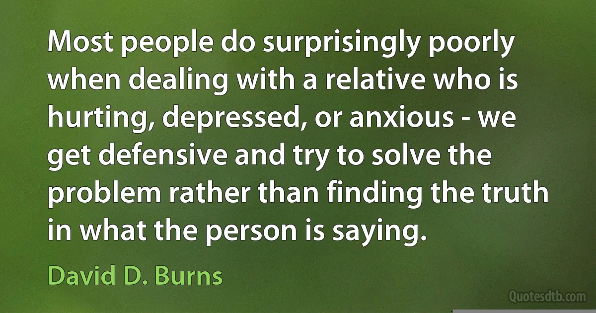 Most people do surprisingly poorly when dealing with a relative who is hurting, depressed, or anxious - we get defensive and try to solve the problem rather than finding the truth in what the person is saying. (David D. Burns)