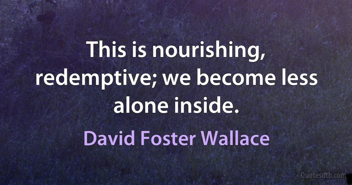 This is nourishing, redemptive; we become less alone inside. (David Foster Wallace)