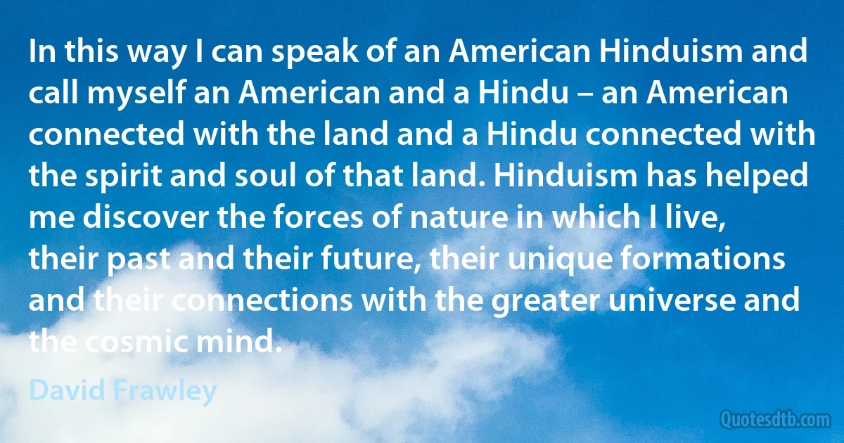 In this way I can speak of an American Hinduism and call myself an American and a Hindu – an American connected with the land and a Hindu connected with the spirit and soul of that land. Hinduism has helped me discover the forces of nature in which I live, their past and their future, their unique formations and their connections with the greater universe and the cosmic mind. (David Frawley)