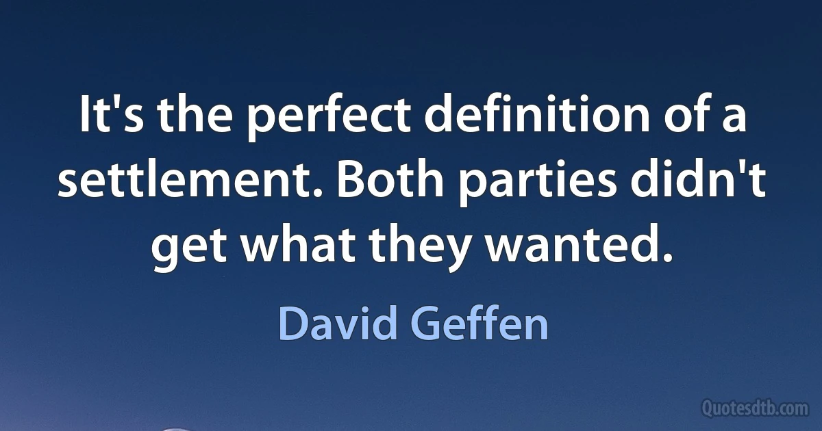 It's the perfect definition of a settlement. Both parties didn't get what they wanted. (David Geffen)