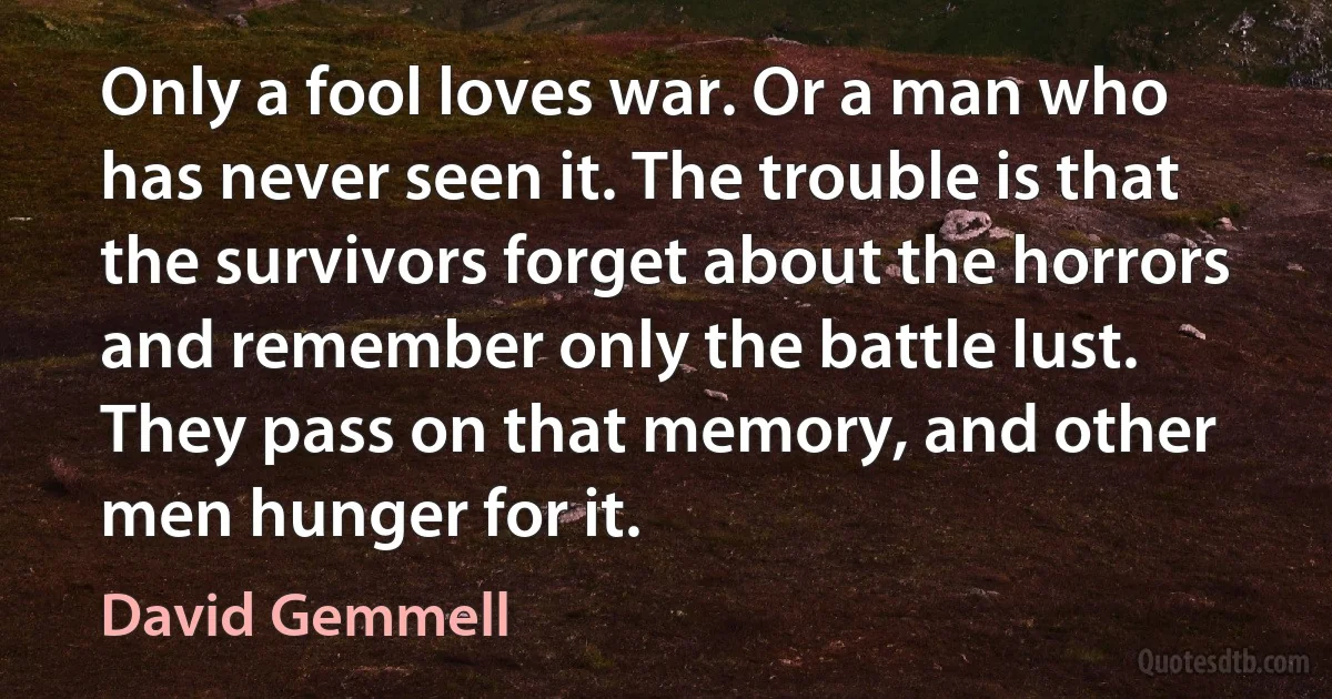 Only a fool loves war. Or a man who has never seen it. The trouble is that the survivors forget about the horrors and remember only the battle lust. They pass on that memory, and other men hunger for it. (David Gemmell)