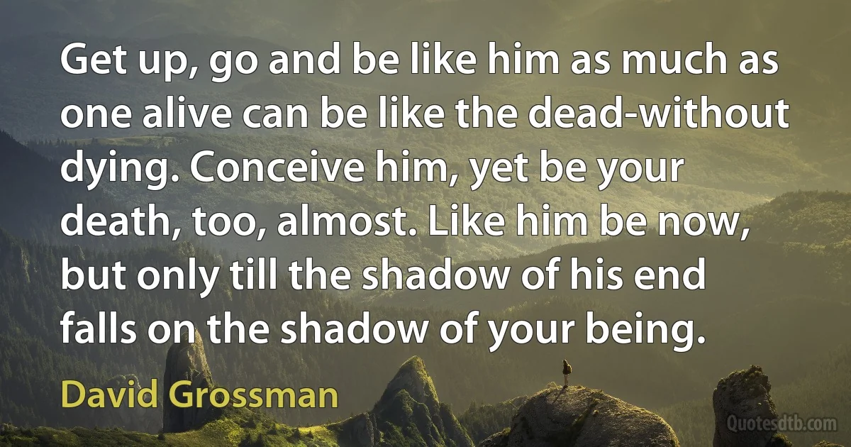 Get up, go and be like him as much as one alive can be like the dead-without dying. Conceive him, yet be your death, too, almost. Like him be now, but only till the shadow of his end falls on the shadow of your being. (David Grossman)