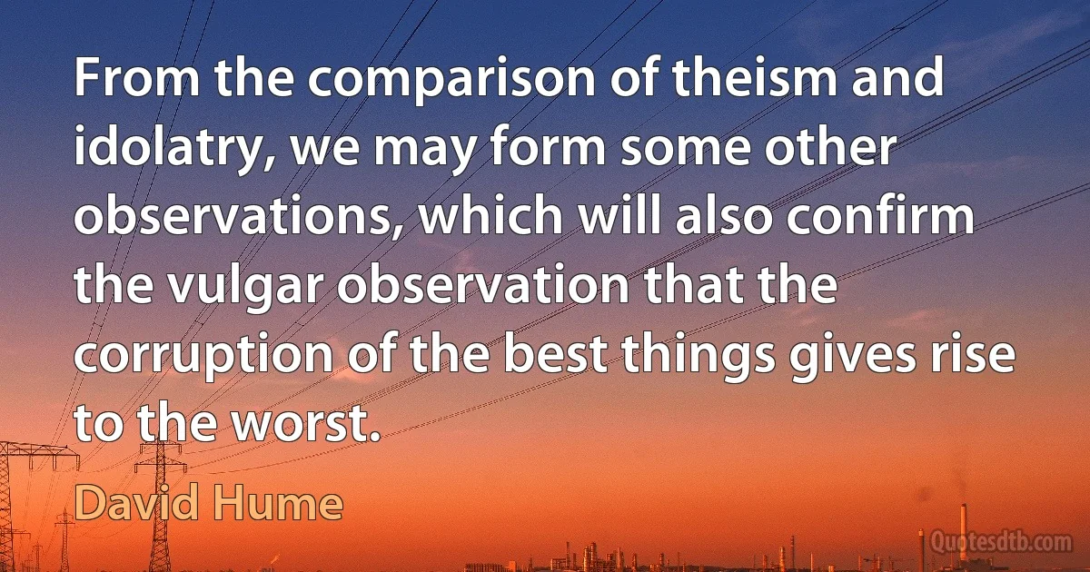 From the comparison of theism and idolatry, we may form some other observations, which will also confirm the vulgar observation that the corruption of the best things gives rise to the worst. (David Hume)