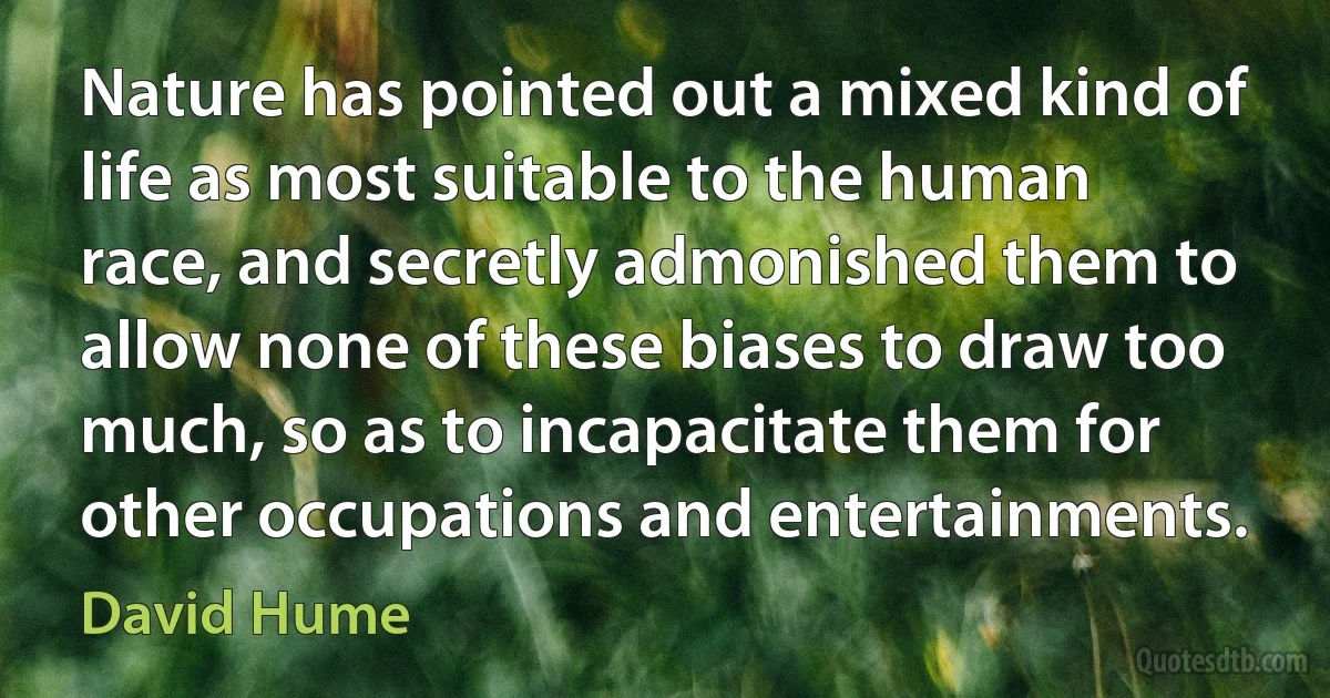 Nature has pointed out a mixed kind of life as most suitable to the human race, and secretly admonished them to allow none of these biases to draw too much, so as to incapacitate them for other occupations and entertainments. (David Hume)